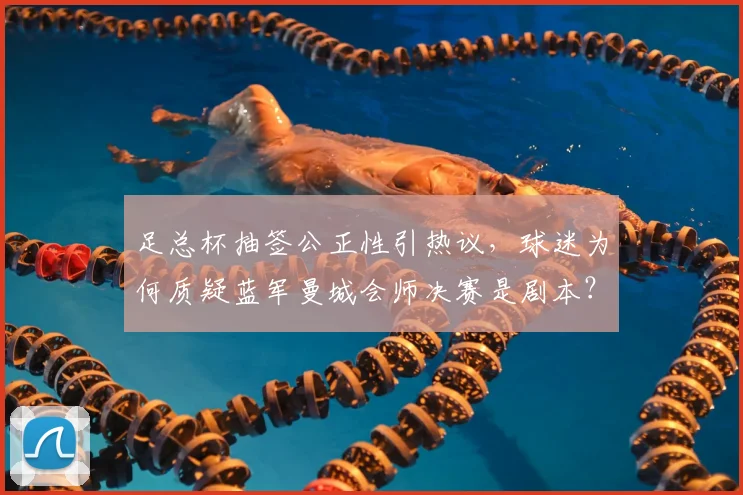 足总杯抽签公正性引热议，球迷为何质疑蓝军曼城会师决赛是剧本？