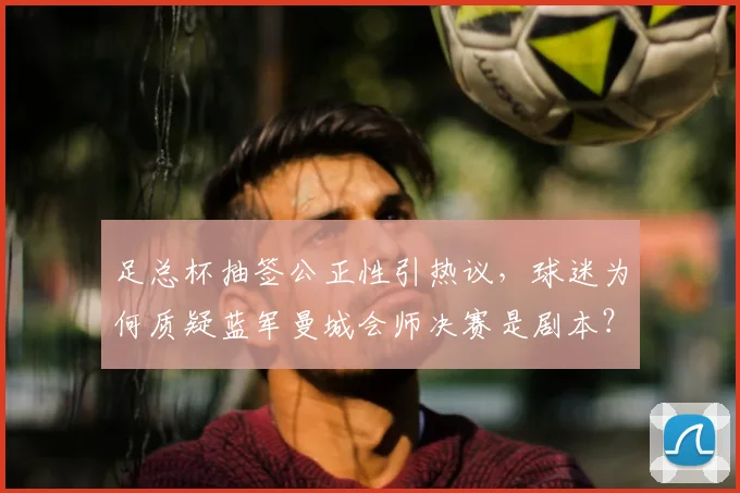 足总杯抽签公正性引热议，球迷为何质疑蓝军曼城会师决赛是剧本？