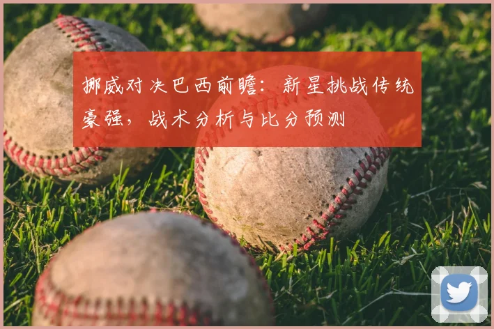 挪威对决巴西前瞻：新星挑战传统豪强，战术分析与比分预测