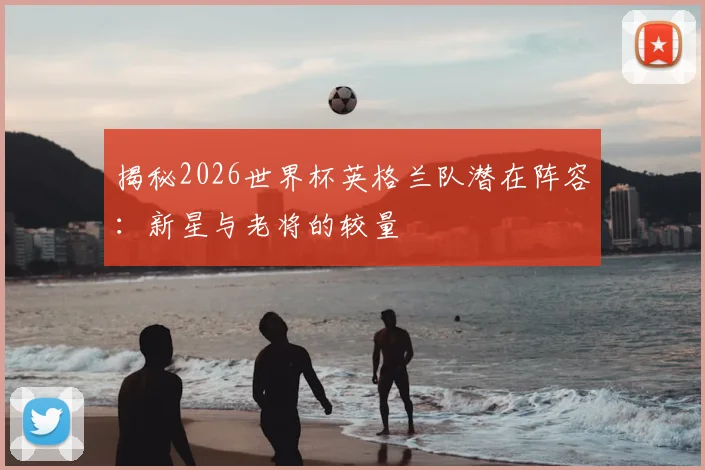 揭秘2026世界杯英格兰队潜在阵容：新星与老将的较量