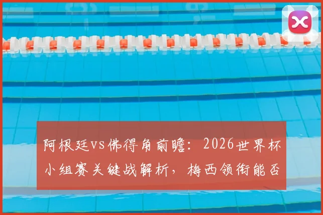 阿根廷vs佛得角前瞻：2026世界杯小组赛关键战解析，梅西领衔能否轻松取胜？