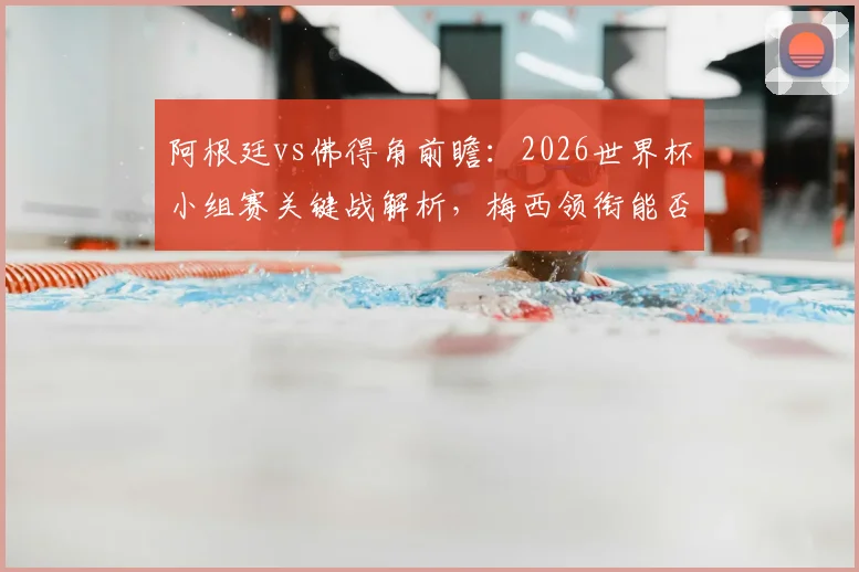 阿根廷vs佛得角前瞻：2026世界杯小组赛关键战解析，梅西领衔能否轻松取胜？