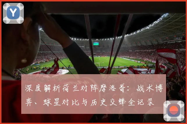 深度解析荷兰对阵摩洛哥:战术博弈、球星对比与历史交锋全记录